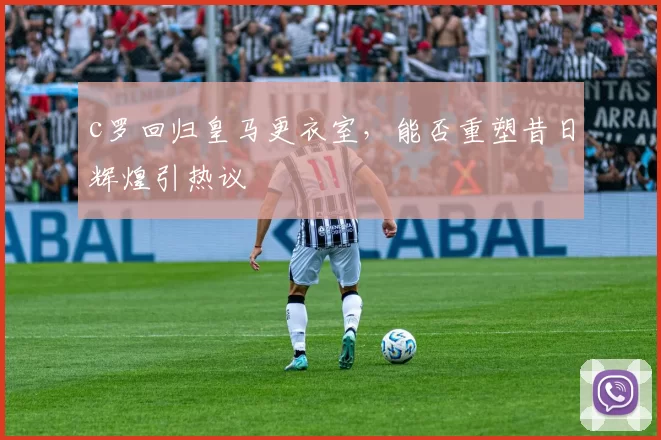 c罗回归皇马更衣室，能否重塑昔日辉煌引热议